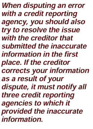 Image is Text that reads:When disputing an error with a credit reporting agency, you should also try to resolve the issue with the creditor that submitted the inaccurate information in the first place. If the creditor corrects your information as a result of your dispute, it must notify all three credit reporting agencies to which it provided the inaccurate information. Article title: All About Credit Scores