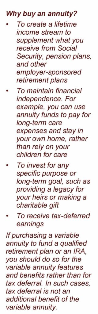 No image just text: Why buy an annuity? • To create a lifetime income stream to supplement what you receive from Social Security, pension plans, and other employer-sponsored retirement plans • To maintain financial independence. For example, you can use annuity funds to pay for long-term care expenses and stay in your own home, rather than rely on your children for care • To invest for any specific purpose or long-term goal, such as providing a legacy for your heirs or making a charitable gift • To receive tax-deferred earnings If purchasing a variable annuity to fund a qualified retirement plan or an IRA, you should do so for the variable annuity features and benefits rather than for tax deferral. In such cases, tax deferral is not an additional benefit of the variable annuity. Article title: Understanding Variable Annuities